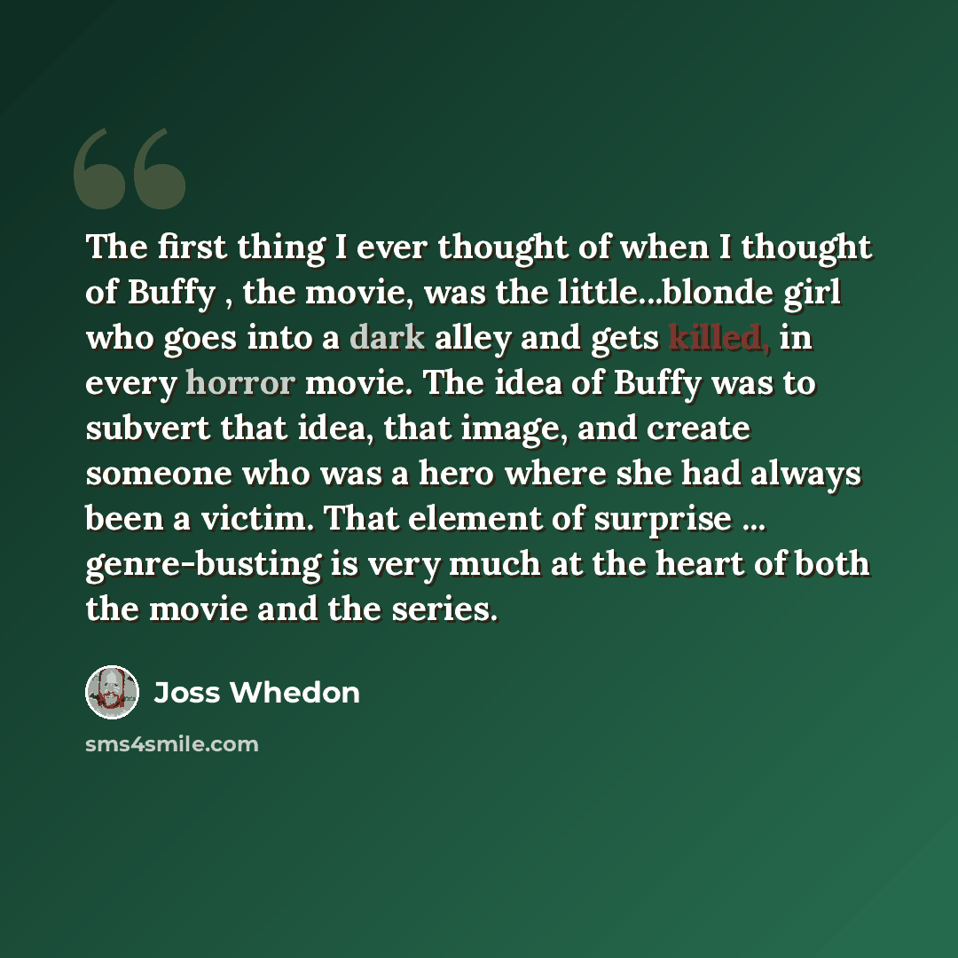 “The first thing I ever thought of when I thought of Buffy , the movie, was the little...blonde girl who goes into a dark alley and gets killed, in every horror movie. The idea of Buffy was to subvert that idea, that image, and create someone who was a hero where she had always been a victim. That…” quote by Joss Whedon