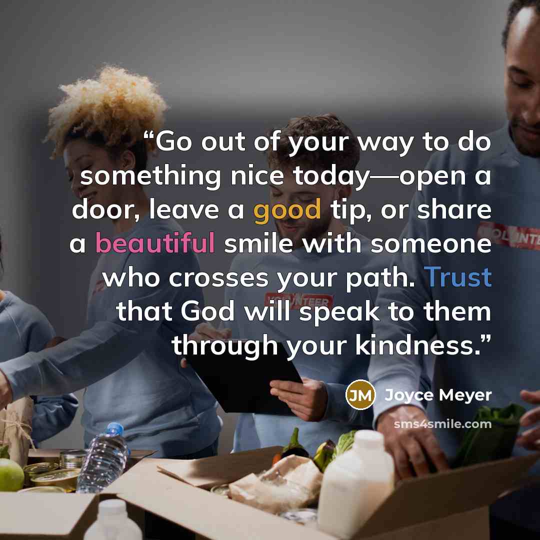“Go out of your way to do something nice today—open a door, leave a good tip, or share a beautiful smile with someone who crosses your path. Trust that God will speak to them through your kindness.” quote by Joyce Meyer