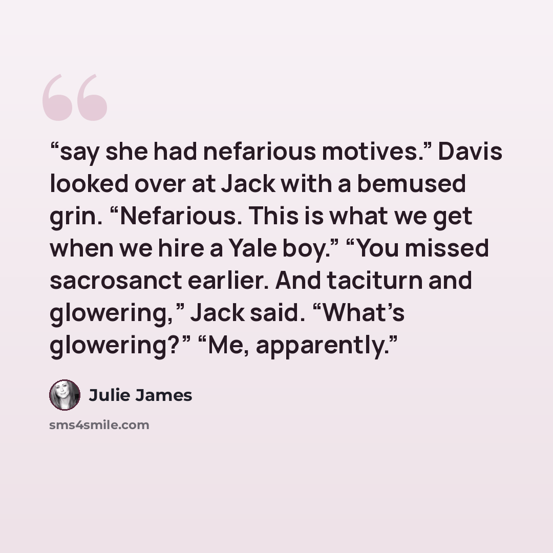 “say she had nefarious motives.” Davis looked over at Jack with a bemused grin. “Nefarious. This is what we get when we hire a Yale boy.” “You missed sacrosanct earlier. And taciturn and glowering,” Jack said. “What’s glowering?” “Me, apparently.” quote by Julie James