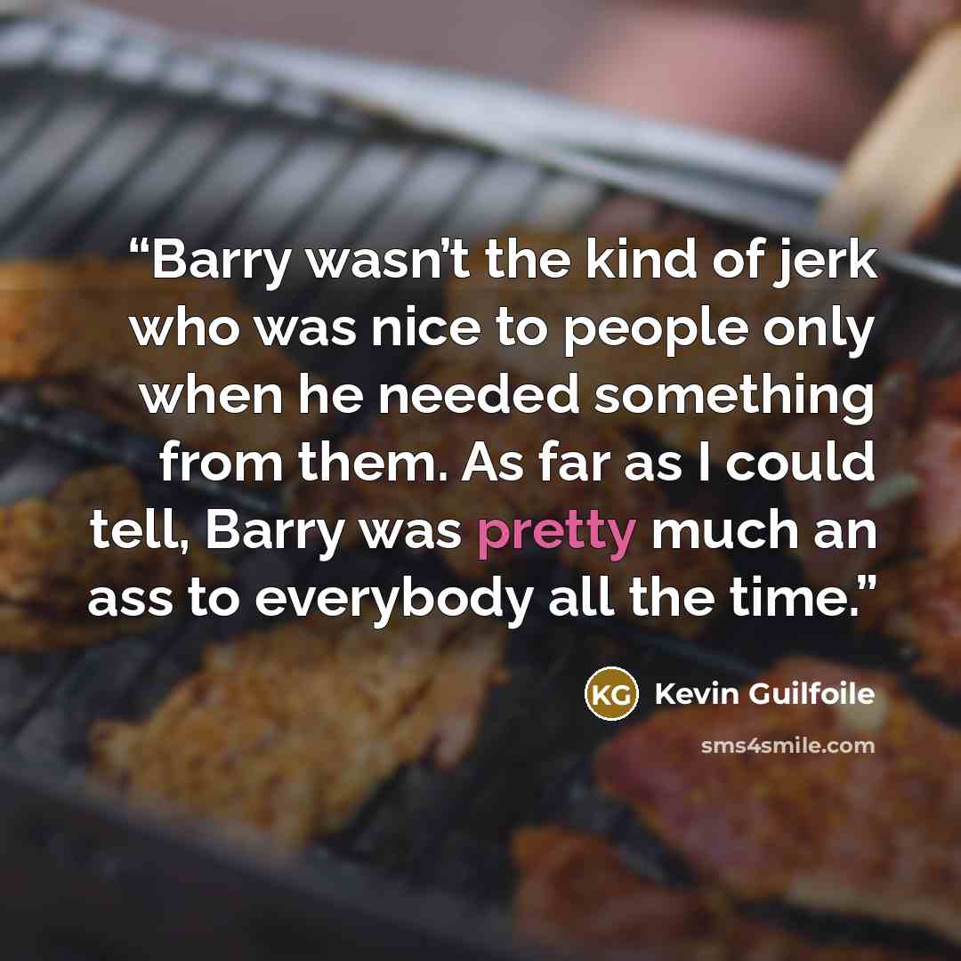 “Barry wasn’t the kind of jerk who was nice to people only when he needed something from them. As far as I could tell, Barry was pretty much an ass to everybody all the time.” quote by Kevin Guilfoile