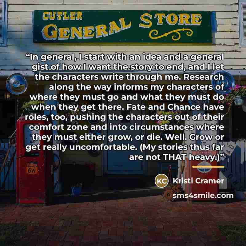“In general, I start with an idea and a general gist of how I want the story to end, and I let the characters write through me. Research along the way informs my characters of where they must go and what they must do when they get there. Fate and Chance have roles, too, pushing the characters out…” quote by Kristi Cramer