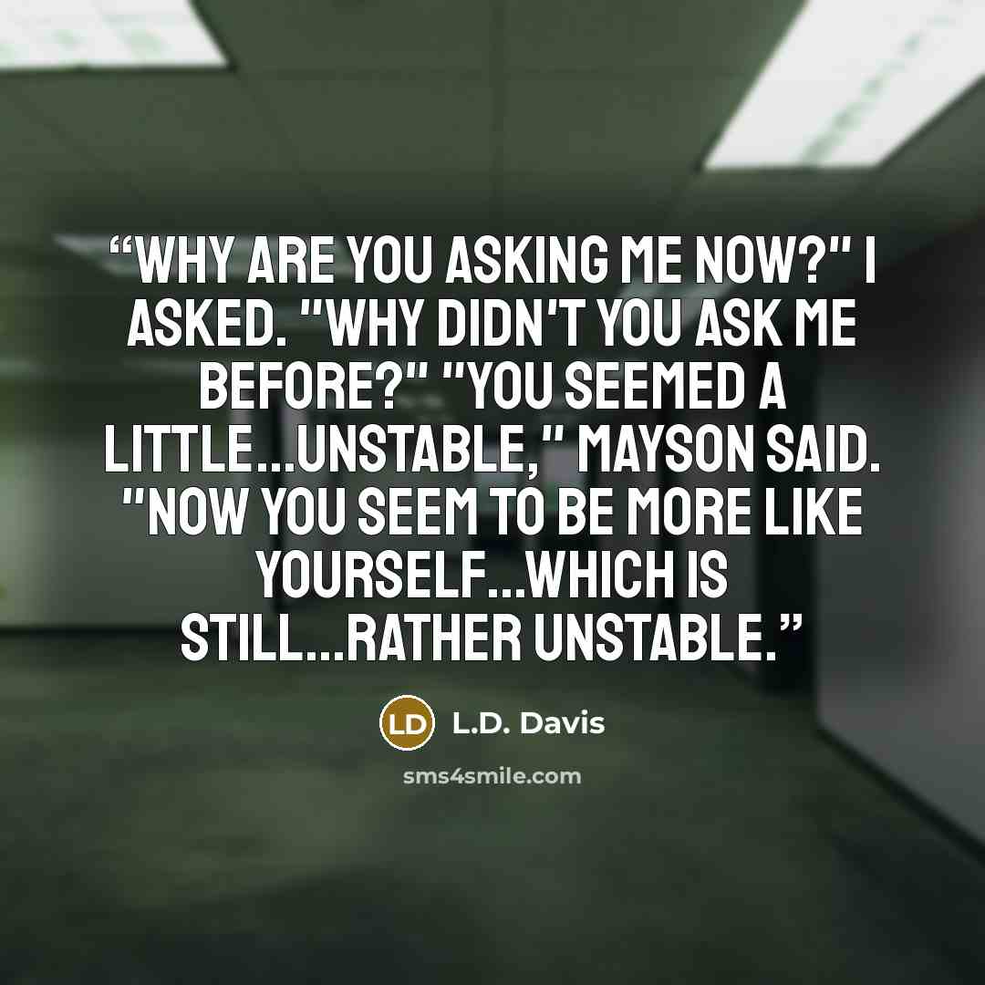 “Why are you asking me now?" I asked. "Why didn't you ask me before?" "You seemed a little...unstable," Mayson said. "Now you seem to be more like yourself...which is still...rather unstable.” quote by L.D. Davis