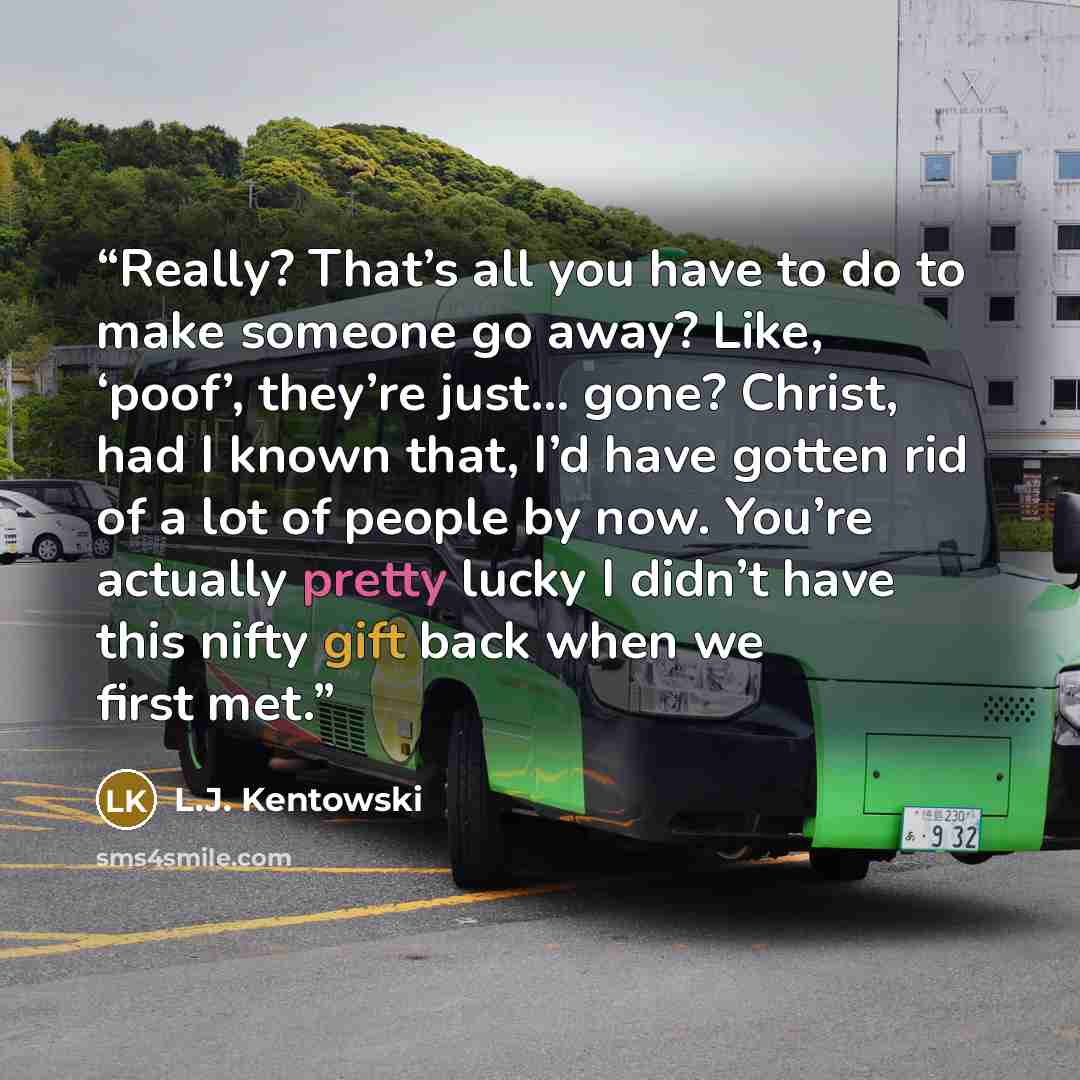 “Really? That’s all you have to do to make someone go away? Like, ‘poof’, they’re just… gone? Christ, had I known that, I’d have gotten rid of a lot of people by now. You’re actually pretty lucky I didn’t have this nifty gift back when we first met.” quote by L.J. Kentowski