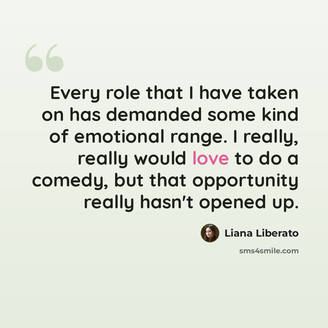 “Every role that I have taken on has demanded some kind of emotional range. I really, really would love to do a comedy, but that opportunity really hasn't opened up.” quote by Liana Liberato