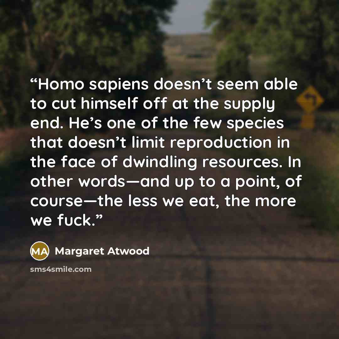 “Homo sapiens doesn’t seem able to cut himself off at the supply end. He’s one of the few species that doesn’t limit reproduction in the face of dwindling resources. In other words—and up to a point, of course—the less we eat, the more we fuck.” quote by Margaret Atwood