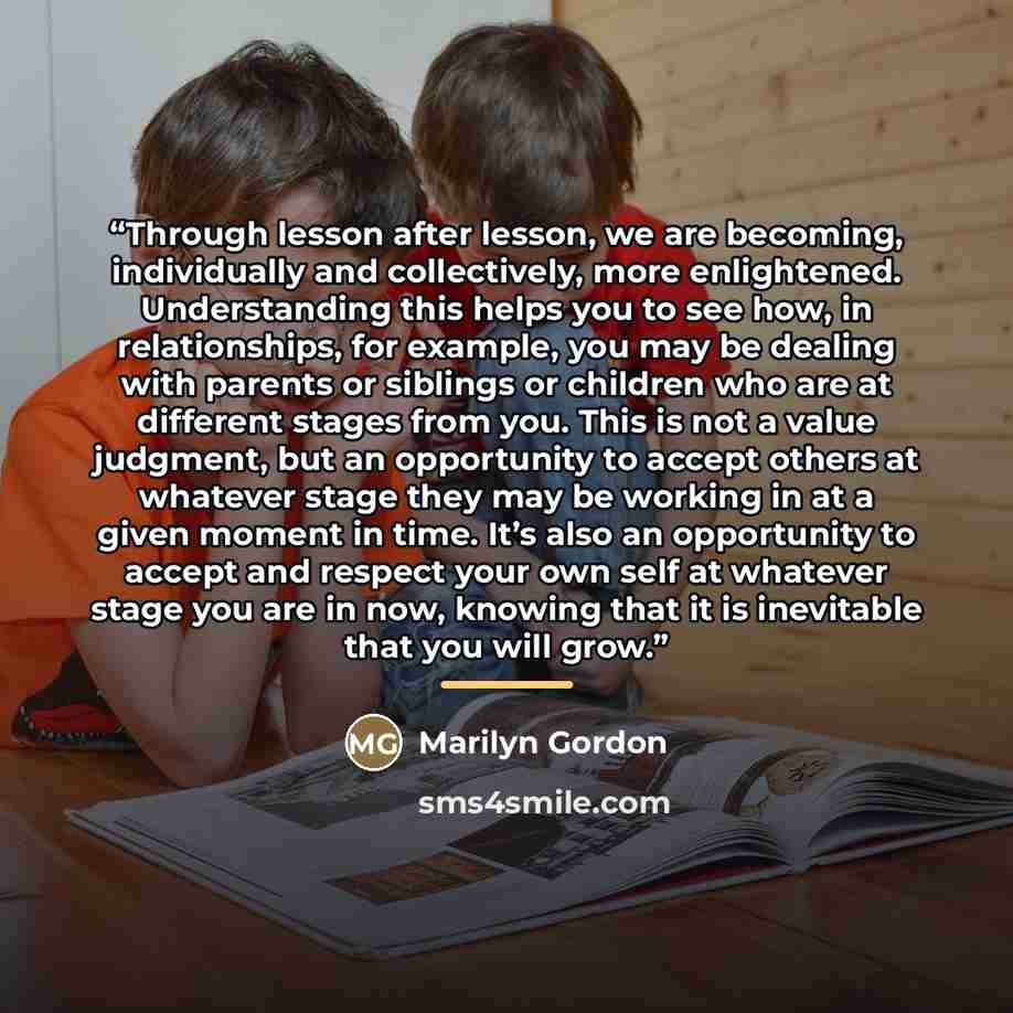 “Through lesson after lesson, we are becoming, individually and collectively, more enlightened. Understanding this helps you to see how, in relationships, for example, you may be dealing with parents or siblings or children who are at different stages from you. This is not a value judgment, but an…” quote by Marilyn Gordon