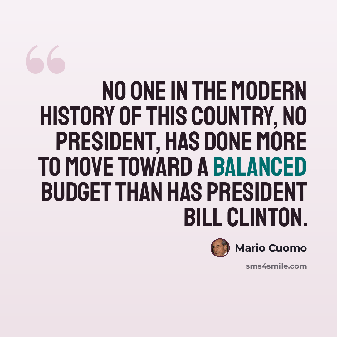 “No one in the modern history of this country, no president, has done more to move toward a balanced budget than has President Bill Clinton.” quote by Mario Cuomo