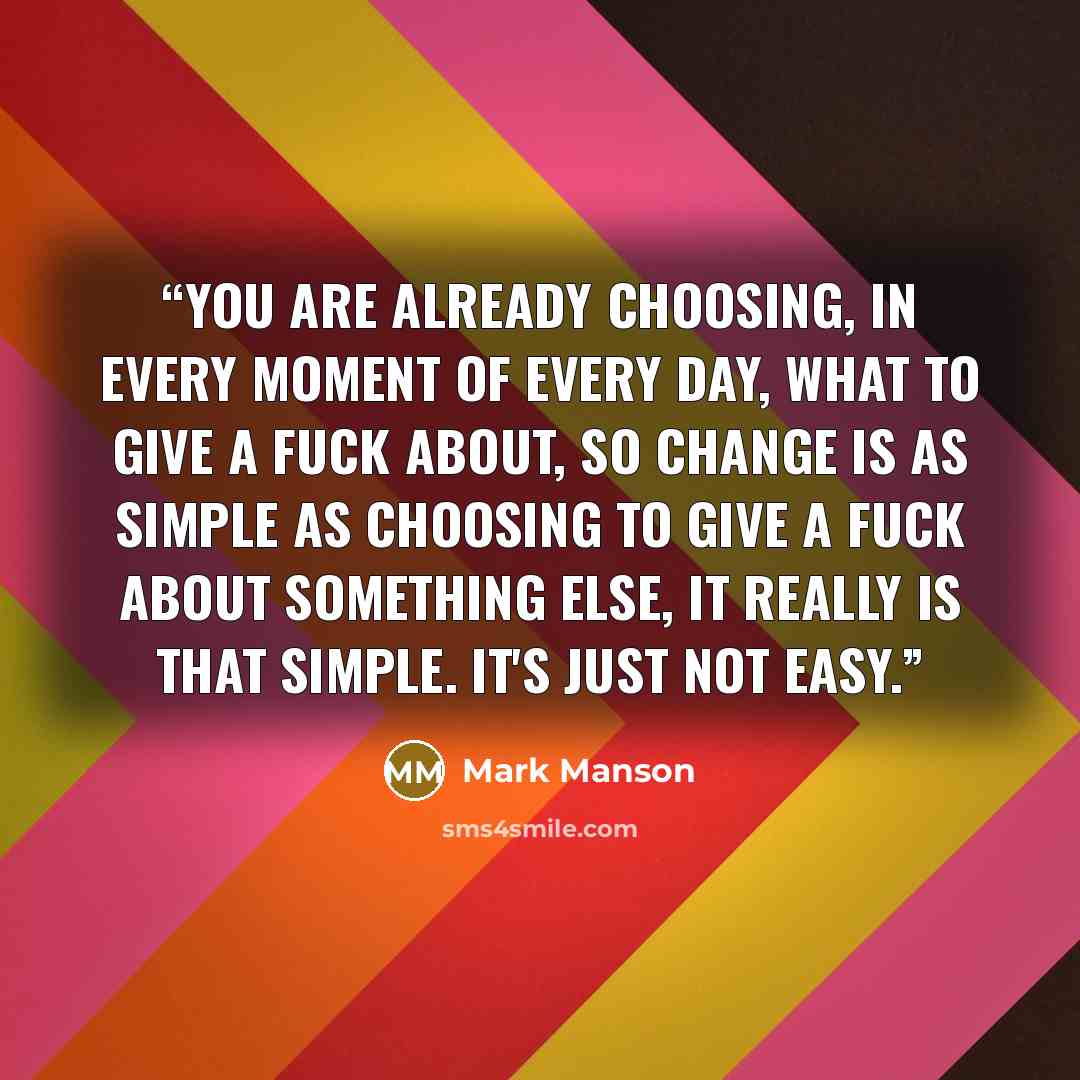 “You are already choosing, in every moment of every day, what to give a fuck about, so change is as simple as choosing to give a fuck about something else, It really is that simple. It's just not easy.” quote by mark manson