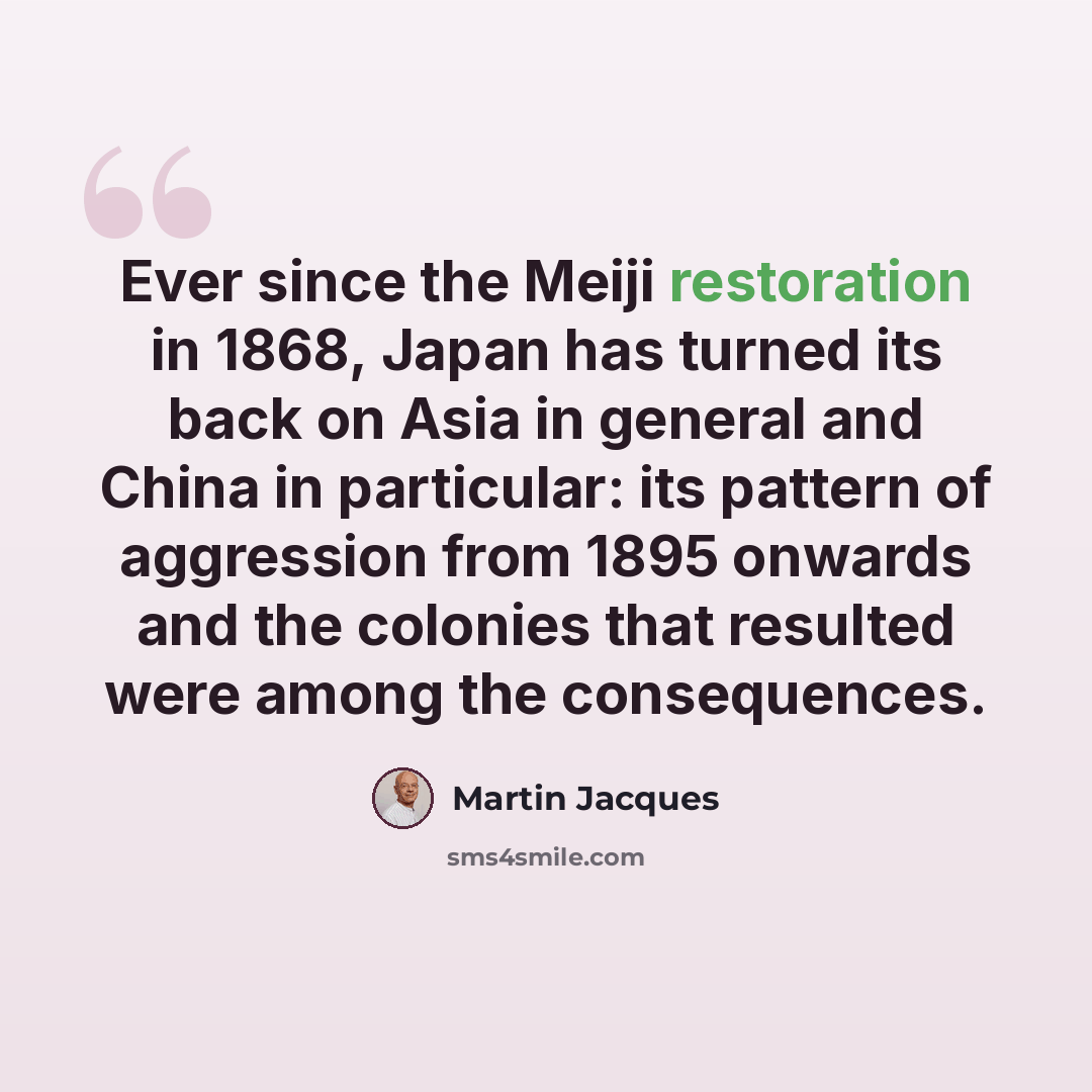 “Ever since the Meiji restoration in 1868, Japan has turned its back on Asia in general and China in particular: its pattern of aggression from 1895 onwards and the colonies that resulted were among the consequences.” quote by Martin Jacques