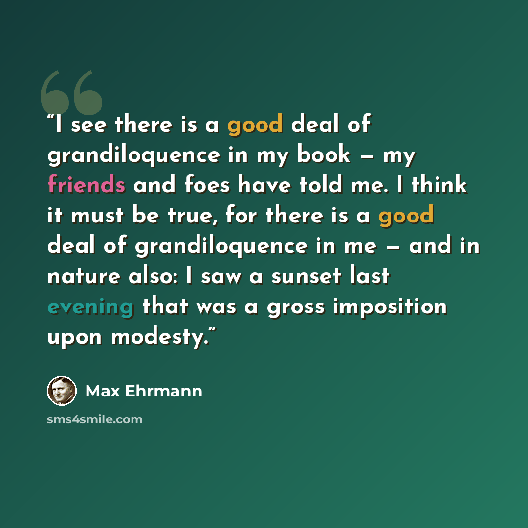 “I see there is a good deal of grandiloquence in my book — my friends and foes have told me. I think it must be true, for there is a good deal of grandiloquence in me — and in nature also: I saw a sunset last evening that was a gross imposition upon modesty.” quote by Max Ehrmann