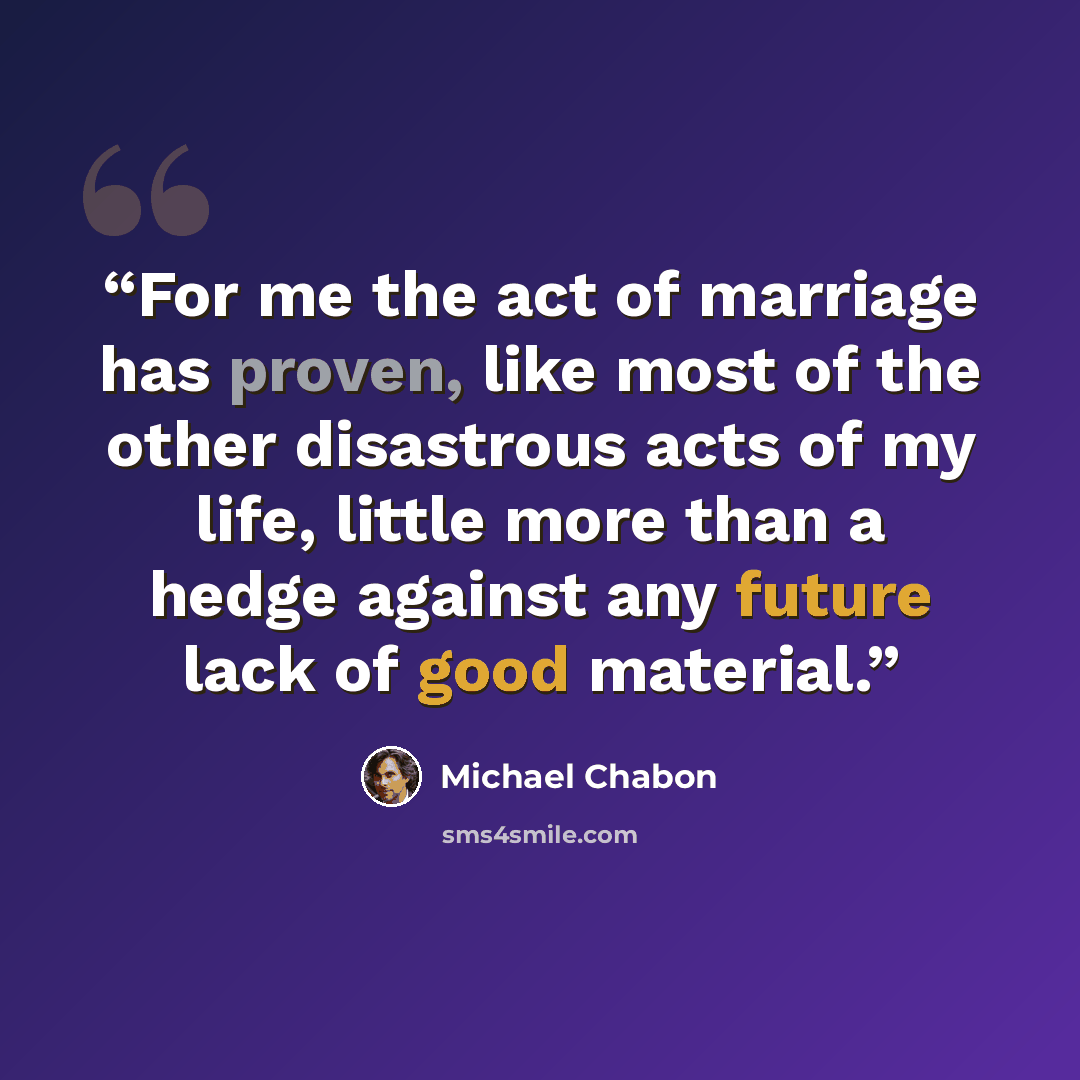 “For me the act of marriage has proven, like most of the other disastrous acts of my life, little more than a hedge against any future lack of good material.” quote by Michael Chabon