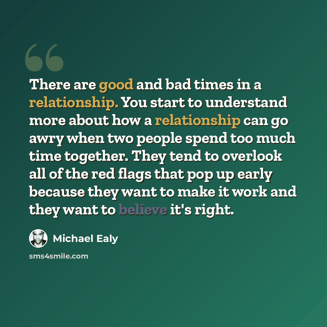 “There are good and bad times in a relationship. You start to understand more about how a relationship can go awry when two people spend too much time together. They tend to overlook all of the red flags that pop up early because they want to make it work and they want to believe it's right.” quote by Michael Ealy