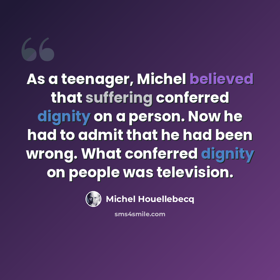 “As a teenager, Michel believed that suffering conferred dignity on a person. Now he had to admit that he had been wrong. What conferred dignity on people was television.” quote by Michel Houellebecq