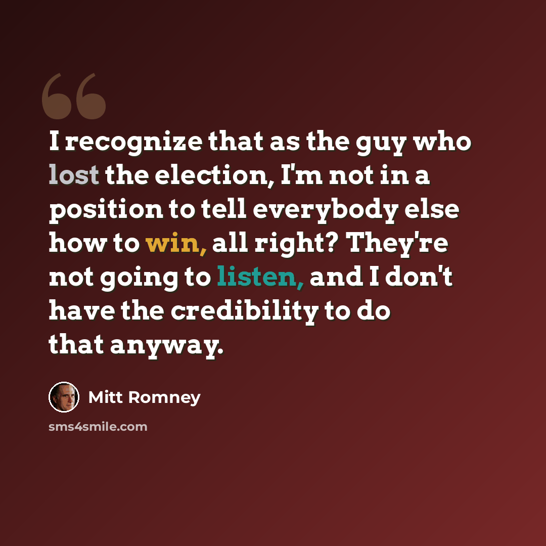 “I recognize that as the guy who lost the election, I'm not in a position to tell everybody else how to win, all right? They're not going to listen, and I don't have the credibility to do that anyway.” quote by Mitt Romney