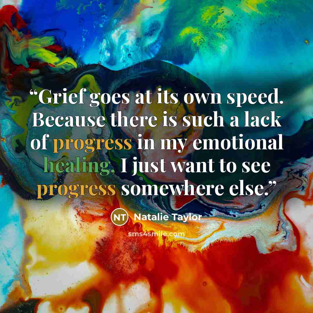 “Grief goes at its own speed. Because there is such a lack of progress in my emotional healing, I just want to see progress somewhere else.” quote by Natalie Taylor