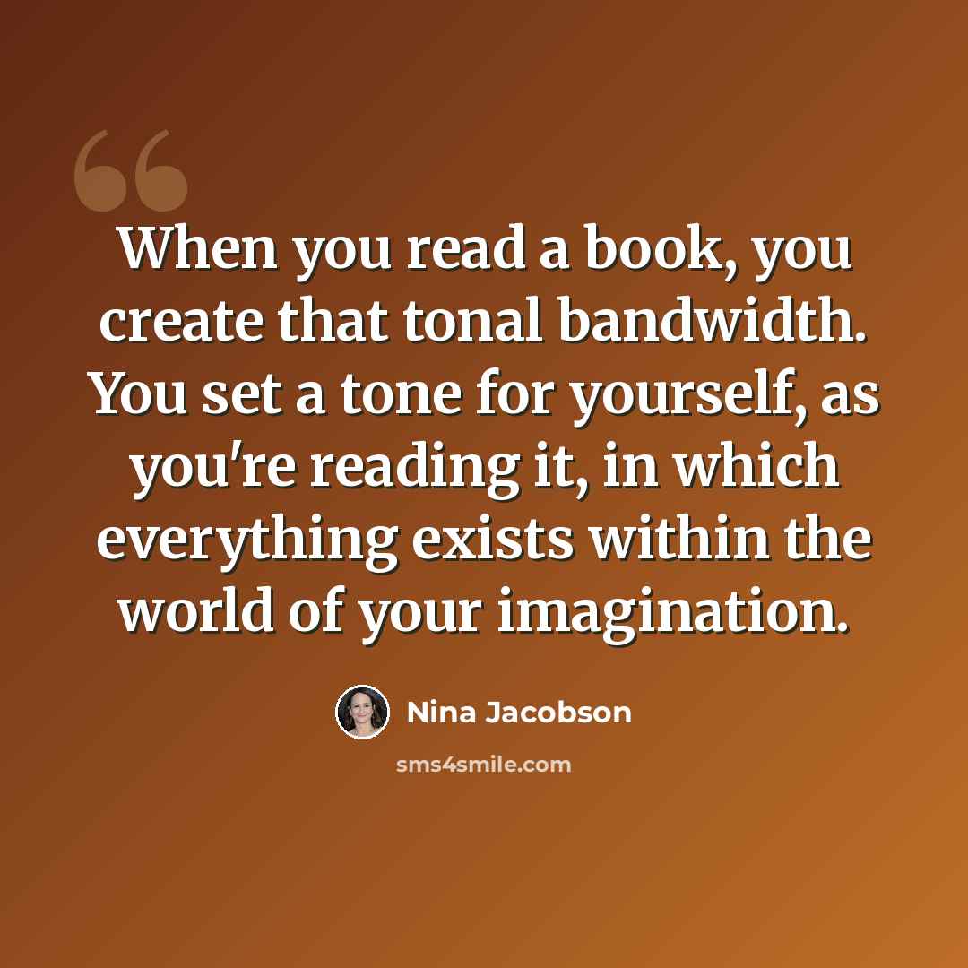 “When you read a book, you create that tonal bandwidth. You set a tone for yourself, as you're reading it, in which everything exists within the world of your imagination.” quote by Nina Jacobson