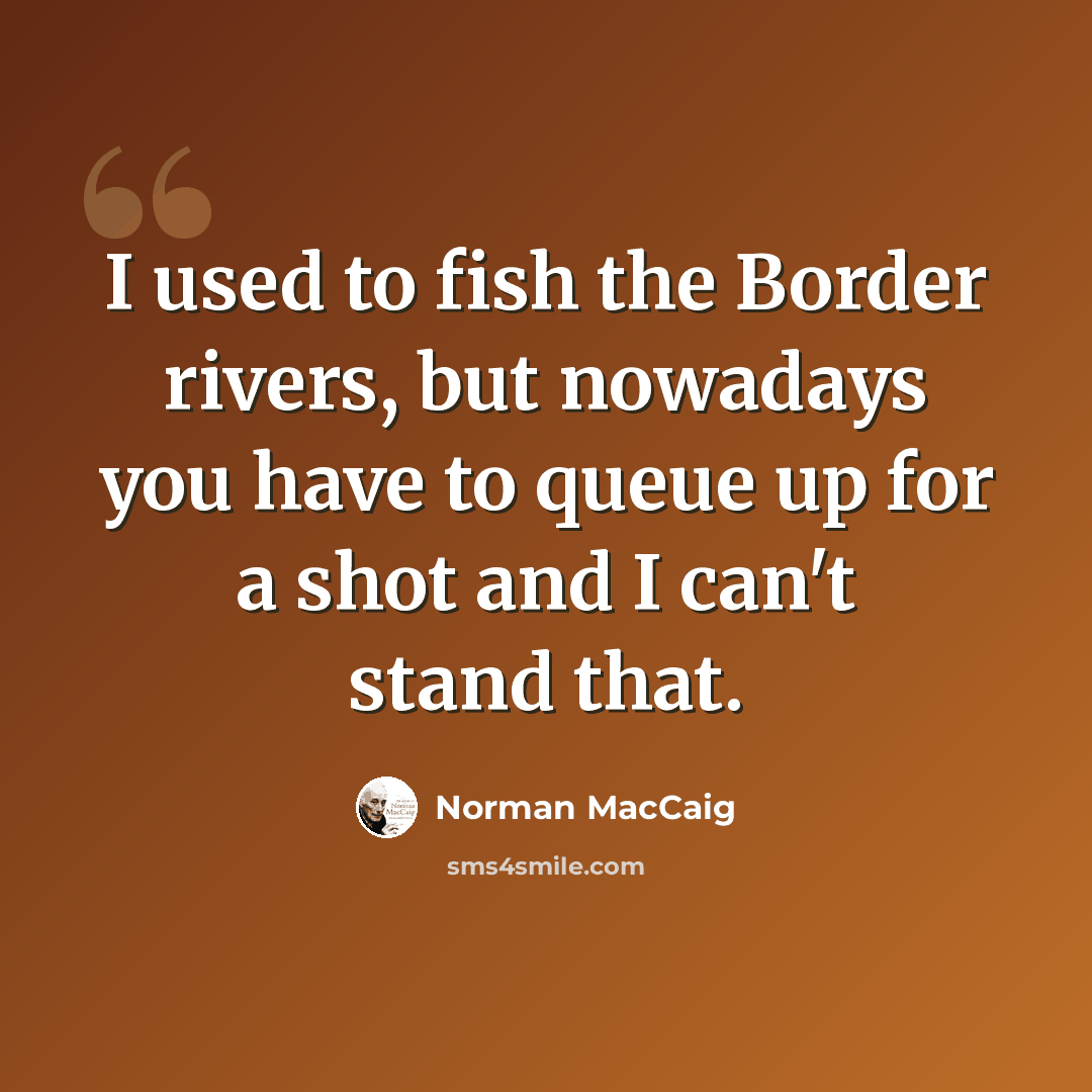 “I used to fish the Border rivers, but nowadays you have to queue up for a shot and I can't stand that.” quote by Norman MacCaig