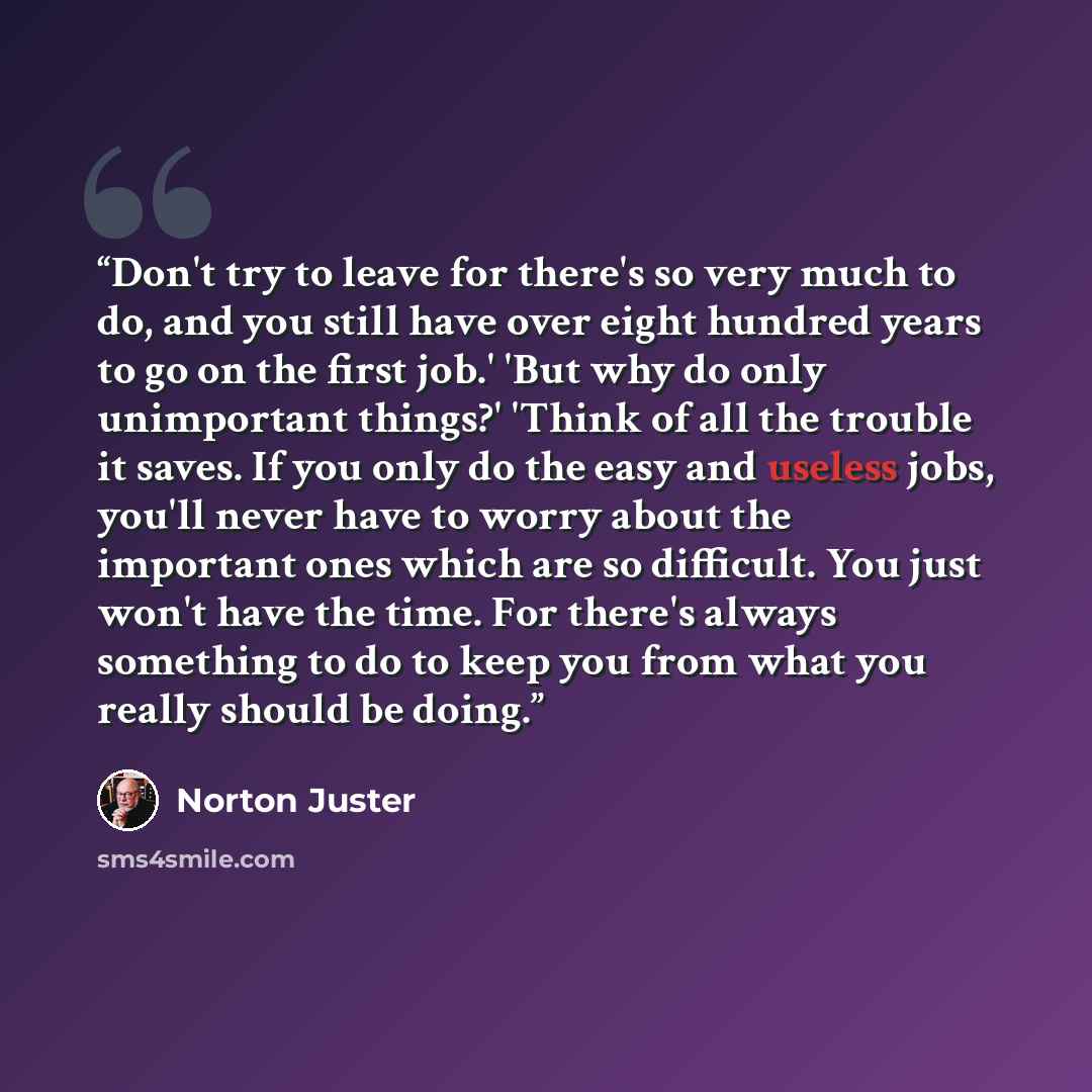 “Don't try to leave for there's so very much to do, and you still have over eight hundred years to go on the first job.' 'But why do only unimportant things?' 'Think of all the trouble it saves. If you only do the easy and useless jobs, you'll never have to worry about the important ones which are…” quote by Norton Juster