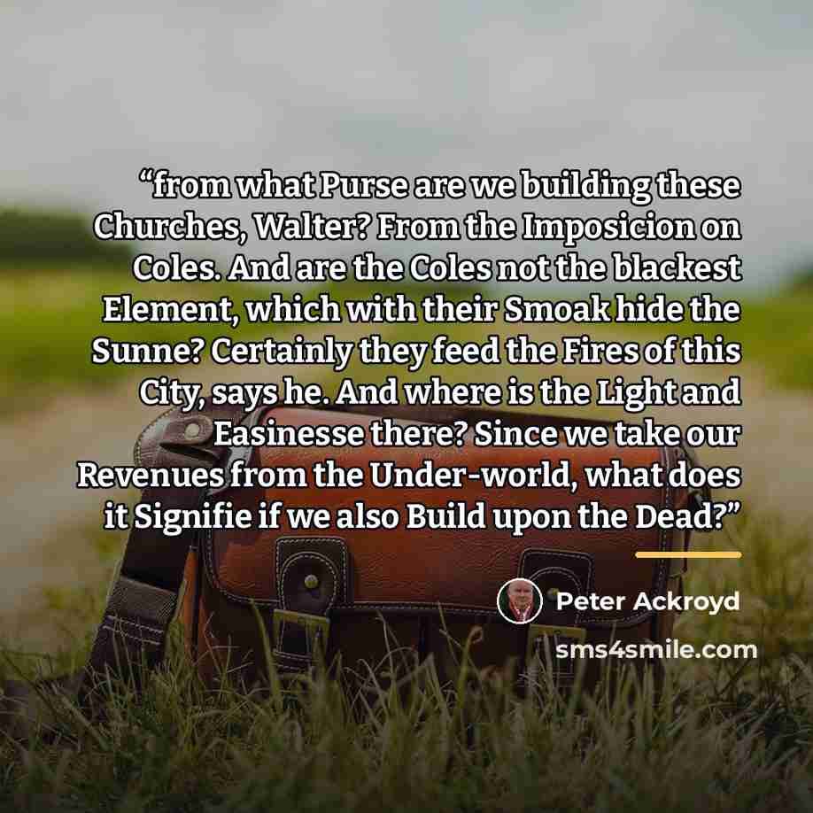 “from what Purse are we building these Churches, Walter? From the Imposicion on Coles. And are the Coles not the blackest Element, which with their Smoak hide the Sunne? Certainly they feed the Fires of this City, says he. And where is the Light and Easinesse there? Since we take our Revenues from…” quote by Peter Ackroyd