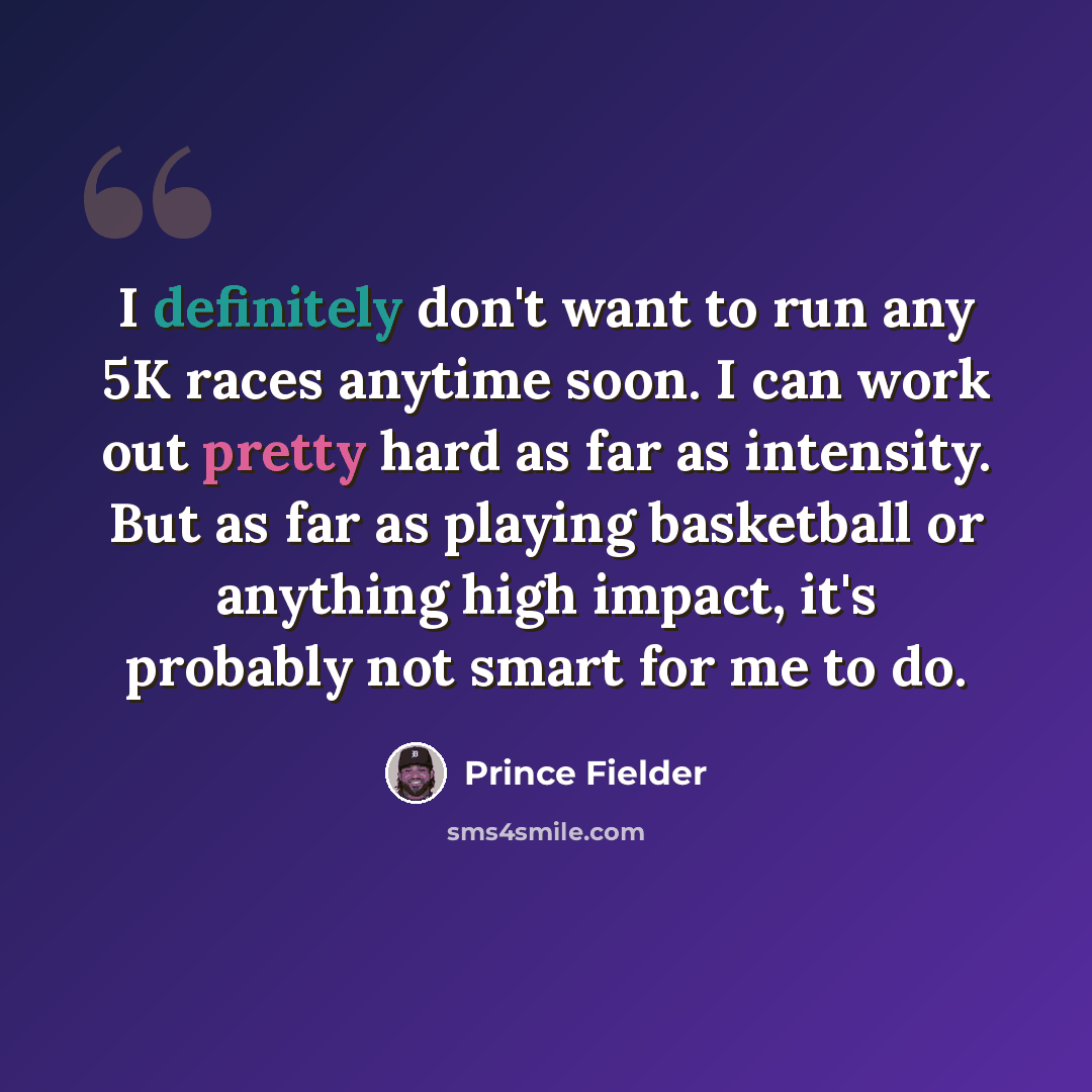 “I definitely don't want to run any 5K races anytime soon. I can work out pretty hard as far as intensity. But as far as playing basketball or anything high impact, it's probably not smart for me to do.” quote by Prince Fielder