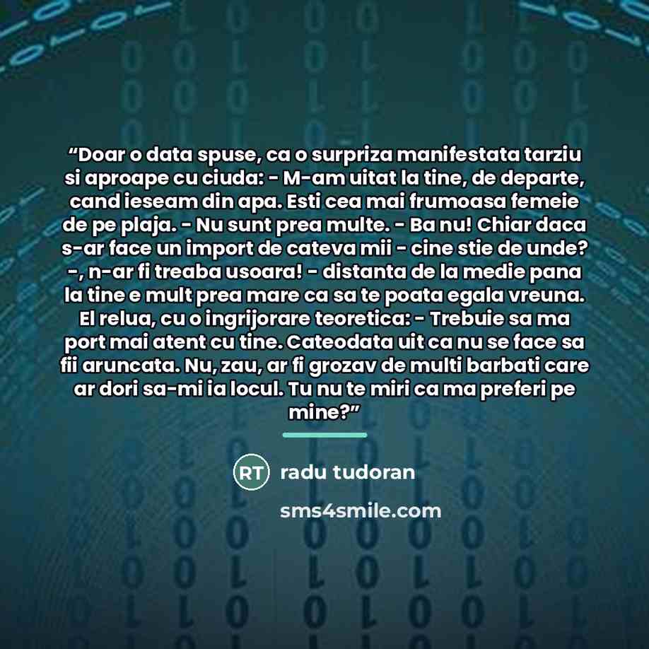 “Doar o data spuse, ca o surpriza manifestata tarziu si aproape cu ciuda: - M-am uitat la tine, de departe, cand ieseam din apa. Esti cea mai frumoasa femeie de pe plaja. - Nu sunt prea multe. - Ba nu! Chiar daca s-ar face un import de cateva mii - cine stie de unde? -, n-ar fi treaba usoara!…” quote by Radu Tudoran