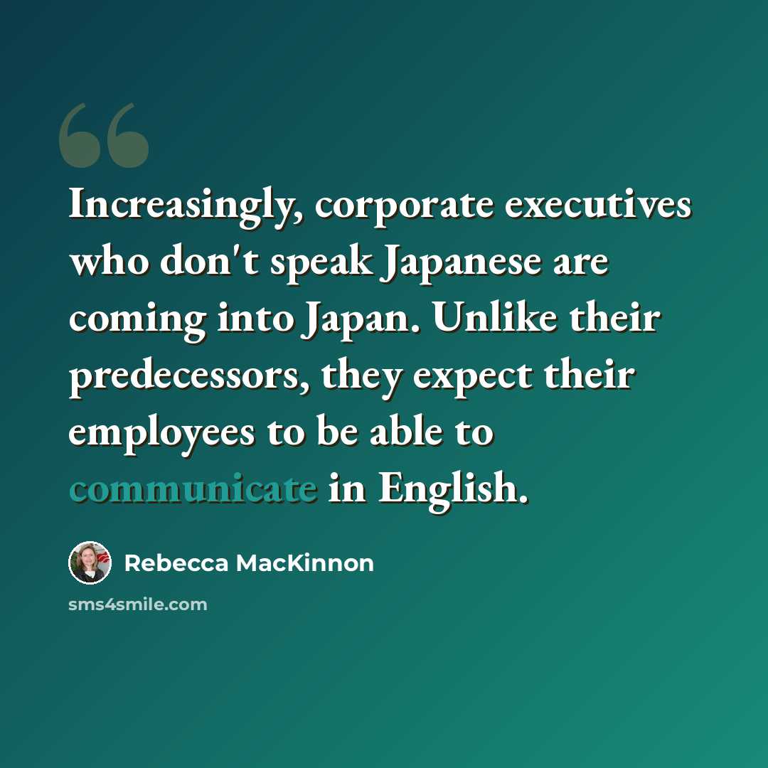 “Increasingly, corporate executives who don't speak Japanese are coming into Japan. Unlike their predecessors, they expect their employees to be able to communicate in English.” quote by Rebecca MacKinnon