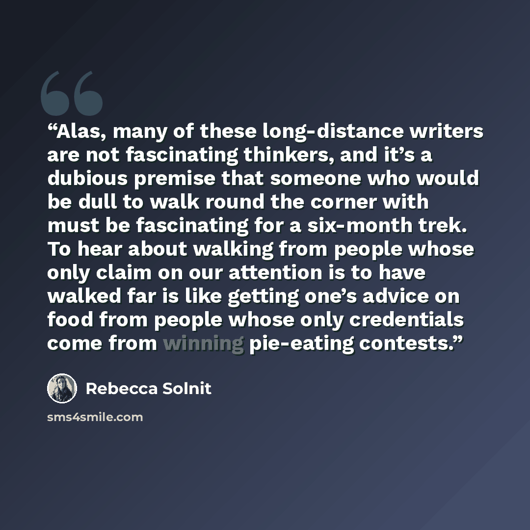 “Alas, many of these long-distance writers are not fascinating thinkers, and it’s a dubious premise that someone who would be dull to walk round the corner with must be fascinating for a six-month trek. To hear about walking from people whose only claim on our attention is to have walked far is…” quote by Rebecca Solnit