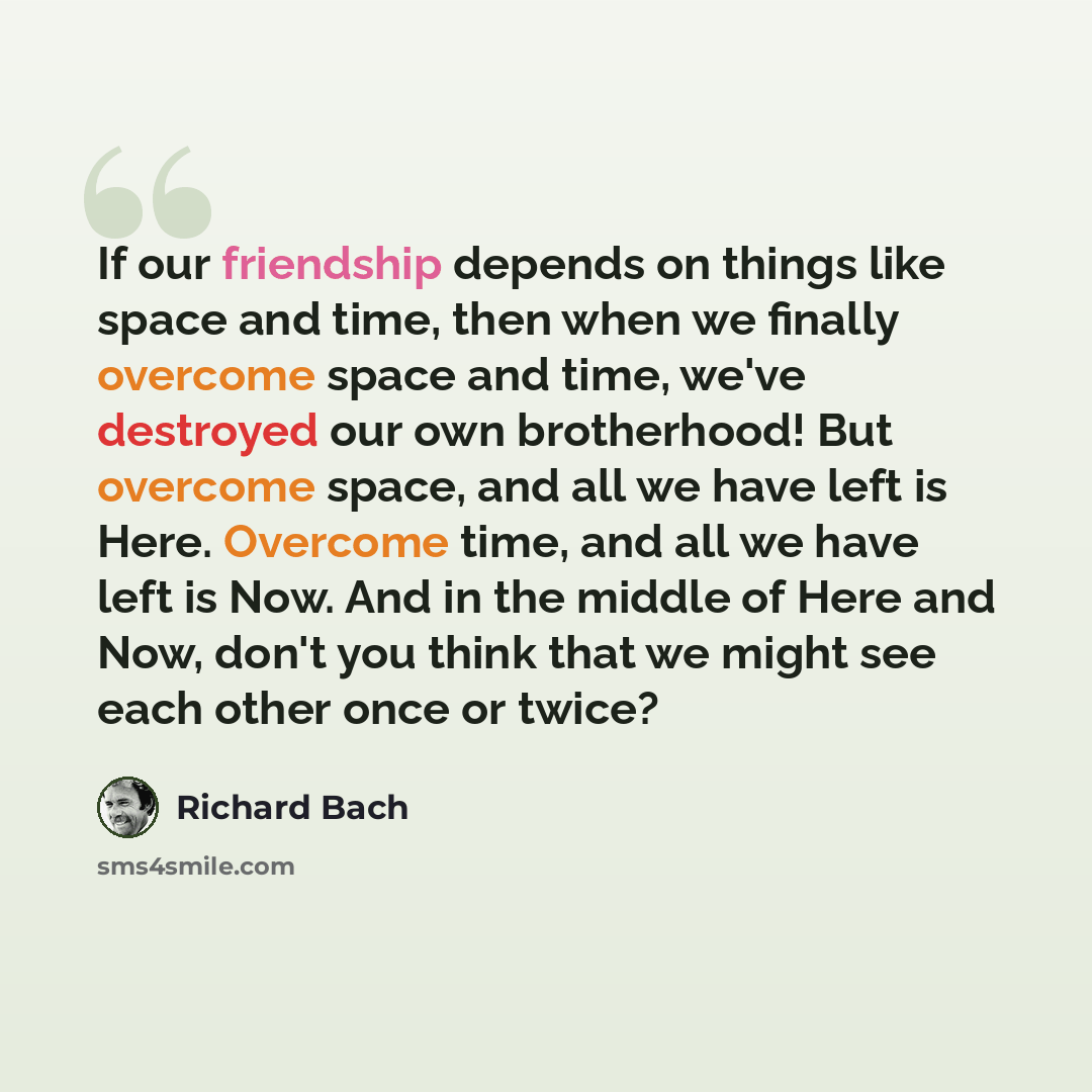 “If our friendship depends on things like space and time, then when we finally overcome space and time, we've destroyed our own brotherhood! But overcome space, and all we have left is Here. Overcome time, and all we have left is Now. And in the middle of Here and Now, don't you think that we might…” quote by Richard Bach