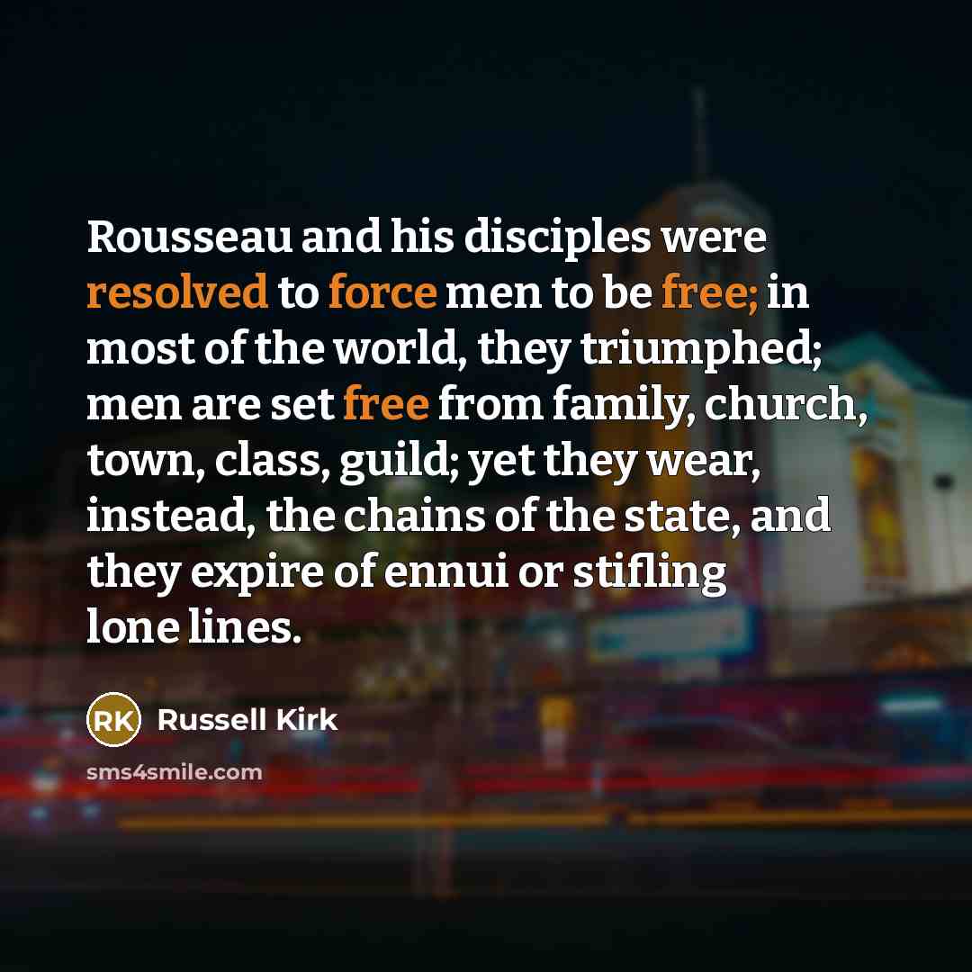 “Rousseau and his disciples were resolved to force men to be free; in most of the world, they triumphed; men are set free from family, church, town, class, guild; yet they wear, instead, the chains of the state, and they expire of ennui or stifling lone lines.” quote by Russell Kirk