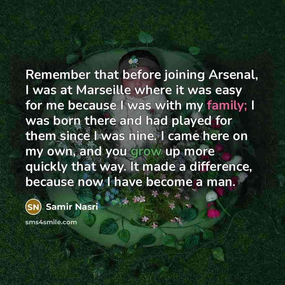 “Remember that before joining Arsenal, I was at Marseille where it was easy for me because I was with my family; I was born there and had played for them since I was nine. I came here on my own, and you grow up more quickly that way. It made a difference, because now I have become a man.” quote by Samir Nasri