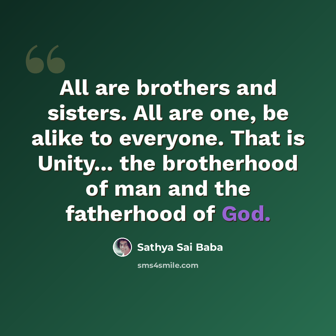 “All are brothers and sisters. All are one, be alike to every­one. That is Unity... the brotherhood of man and the fatherhood of God.” quote by Sathya Sai Baba