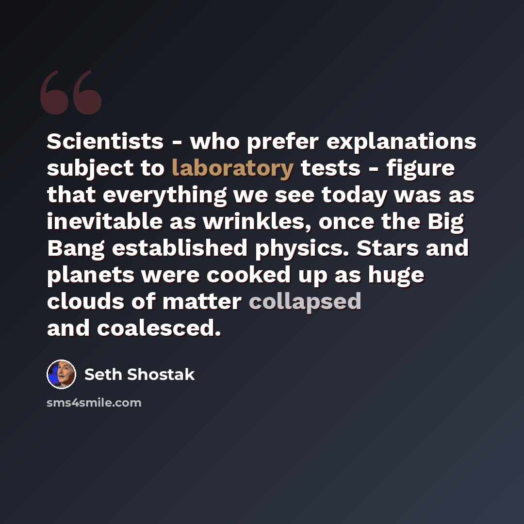 “Scientists - who prefer explanations subject to laboratory tests - figure that everything we see today was as inevitable as wrinkles, once the Big Bang established physics. Stars and planets were cooked up as huge clouds of matter collapsed and coalesced.” quote by Seth Shostak