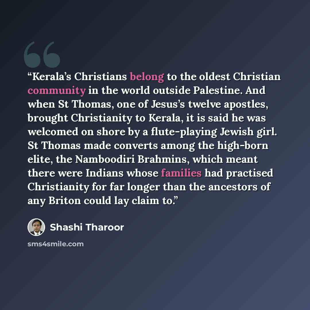 “Kerala’s Christians belong to the oldest Christian community in the world outside Palestine. And when St Thomas, one of Jesus’s twelve apostles, brought Christianity to Kerala, it is said he was welcomed on shore by a flute-playing Jewish girl. St Thomas made converts among the high-born elite…” quote by Shashi Tharoor