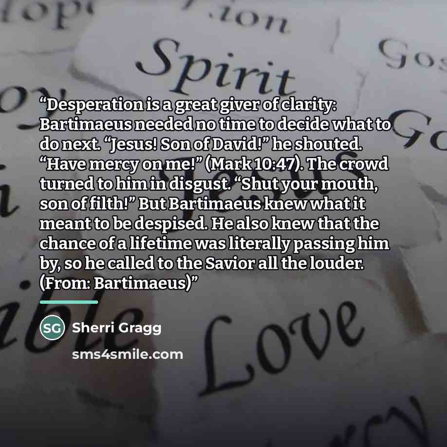 “Desperation is a great giver of clarity: Bartimaeus needed no time to decide what to do next. “Jesus! Son of David!” he shouted. “Have mercy on me!” (Mark 10:47). The crowd turned to him in disgust. “Shut your mouth, son of filth!” But Bartimaeus knew what it meant to be despised. He also knew…” quote by Sherri Gragg