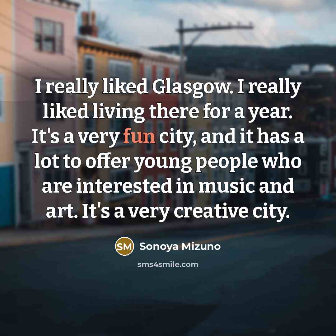 “I really liked Glasgow. I really liked living there for a year. It's a very fun city, and it has a lot to offer young people who are interested in music and art. It's a very creative city.” quote by Sonoya Mizuno