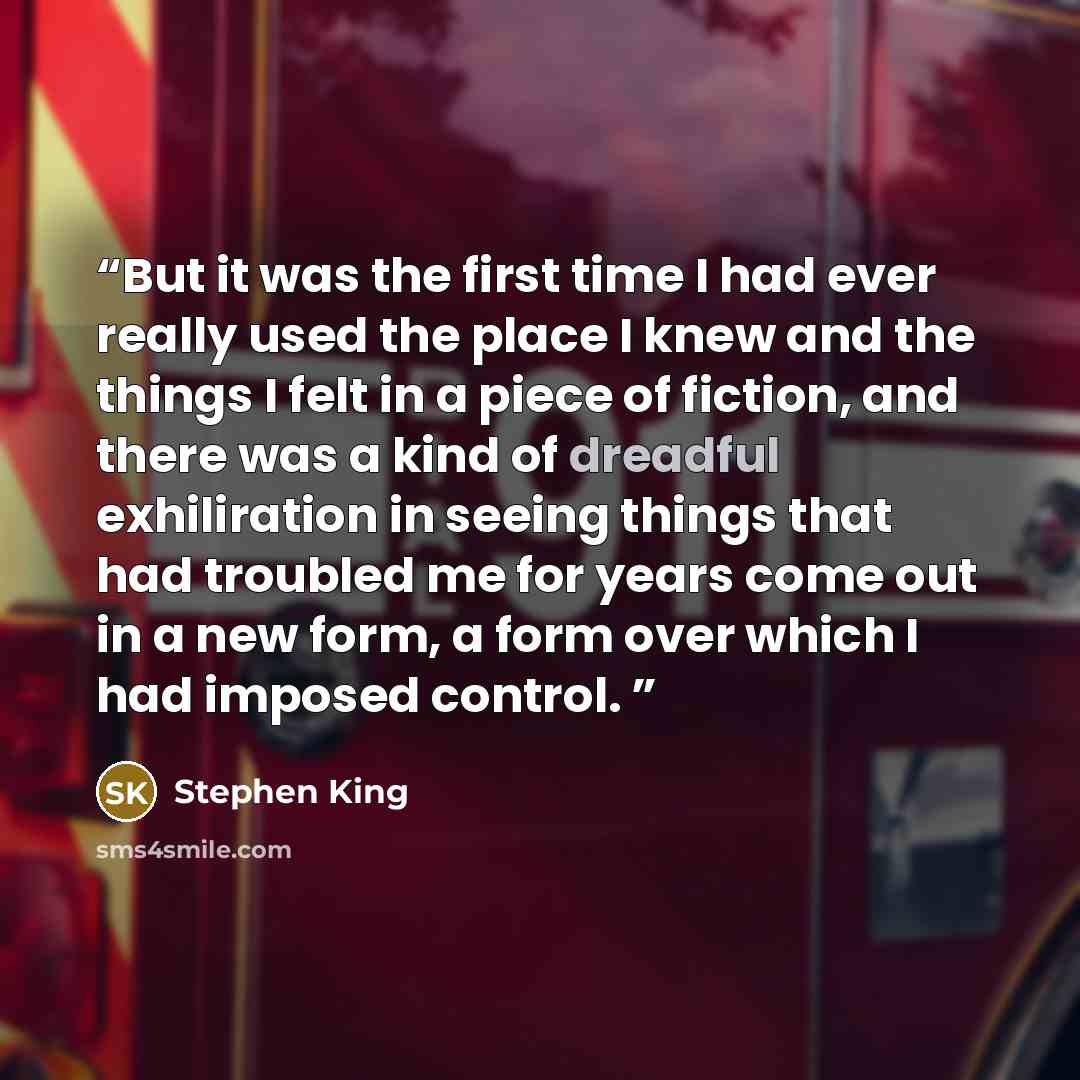 “But it was the first time I had ever really used the place I knew and the things I felt in a piece of fiction, and there was a kind of dreadful exhiliration in seeing things that had troubled me for years come out in a new form, a form over which I had imposed control.” quote by Stephen King