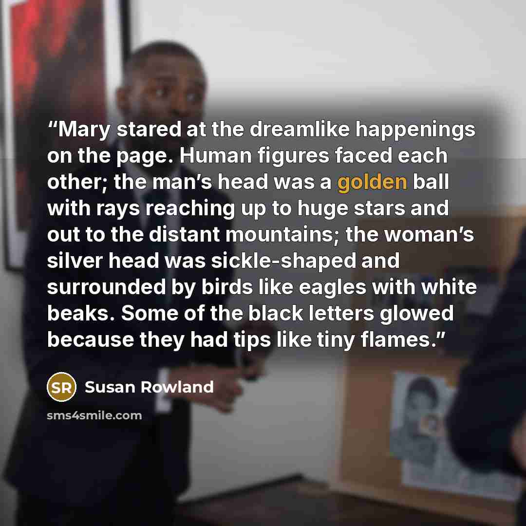 “Mary stared at the dreamlike happenings on the page. Human figures faced each other; the man’s head was a golden ball with rays reaching up to huge stars and out to the distant mountains; the woman’s silver head was sickle-shaped and surrounded by birds like eagles with white beaks. Some of the…” quote by Susan Rowland