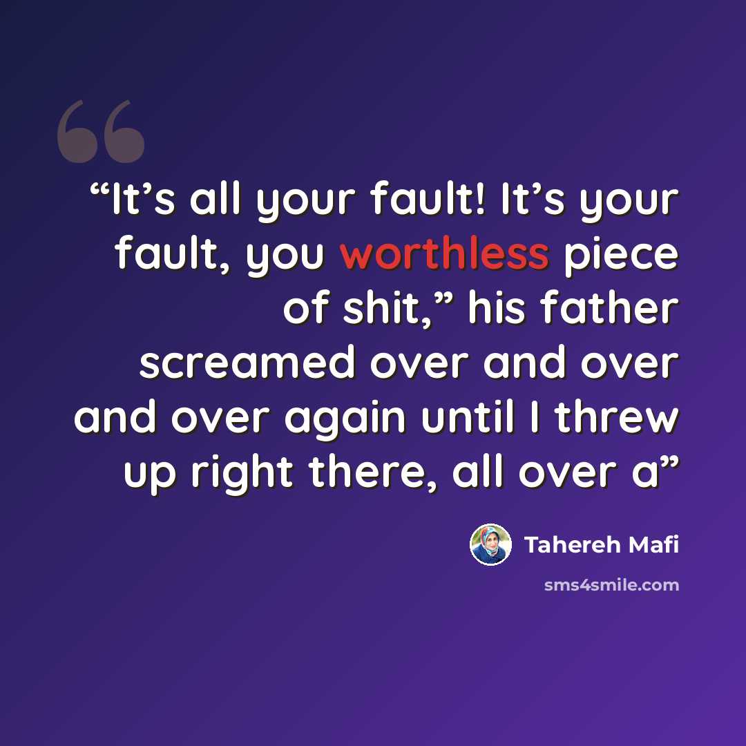 “It’s all your fault! It’s your fault, you worthless piece of shit,” his father screamed over and over and over again until I threw up right there, all over a” quote by Tahereh Mafi