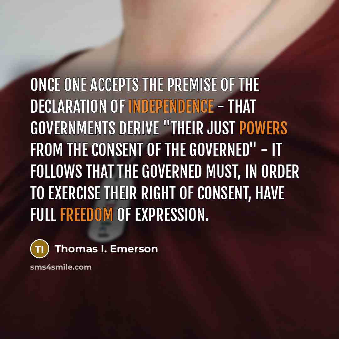 “Once one accepts the premise of the Declaration of Independence - that governments derive "their just powers from the consent of the governed" - it follows that the governed must, in order to exercise their right of consent, have full freedom of expression.” quote by Thomas I. Emerson