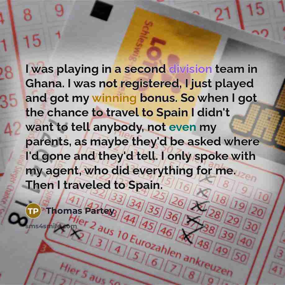 “I was playing in a second division team in Ghana. I was not registered, I just played and got my winning bonus. So when I got the chance to travel to Spain I didn't want to tell anybody, not even my parents, as maybe they'd be asked where I'd gone and they'd tell. I only spoke with my agent, who…” quote by Thomas Partey