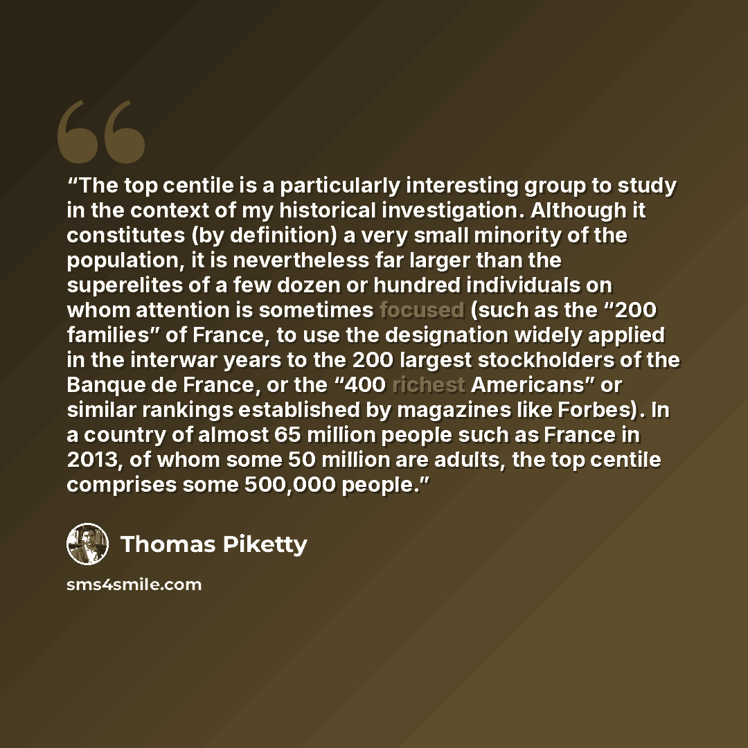 “The top centile is a particularly interesting group to study in the context of my historical investigation. Although it constitutes (by definition) a very small minority of the population, it is nevertheless far larger than the superelites of a few dozen or hundred individuals on whom attention is…” quote by Thomas Piketty