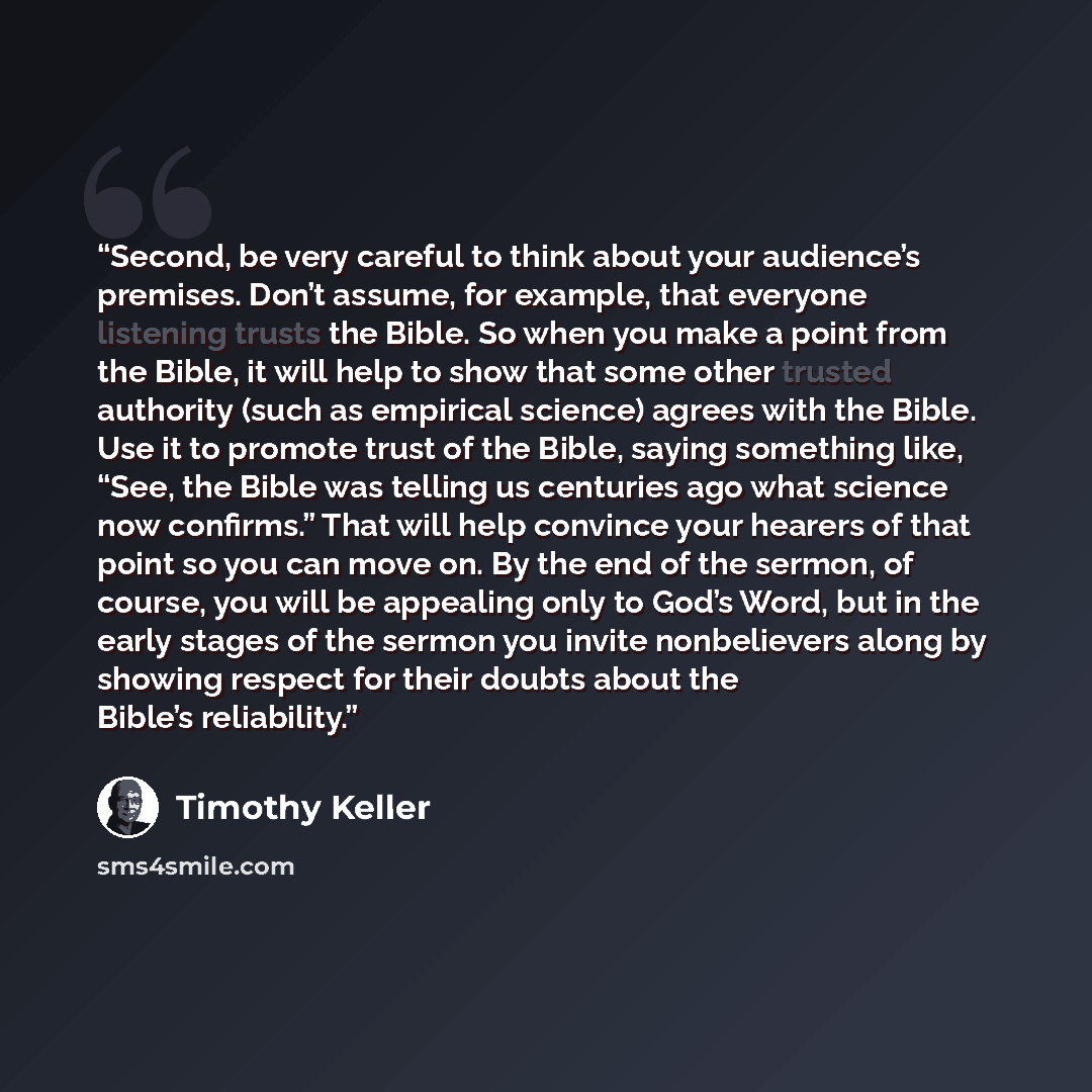 “Second, be very careful to think about your audience’s premises. Don’t assume, for example, that everyone listening trusts the Bible. So when you make a point from the Bible, it will help to show that some other trusted authority (such as empirical science) agrees with the Bible. Use it to promote…” quote by Timothy Keller