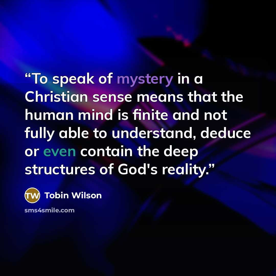 “To speak of mystery in a Christian sense means that the human mind is finite and not fully able to understand, deduce or even contain the deep structures of God's reality.” quote by Tobin Wilson