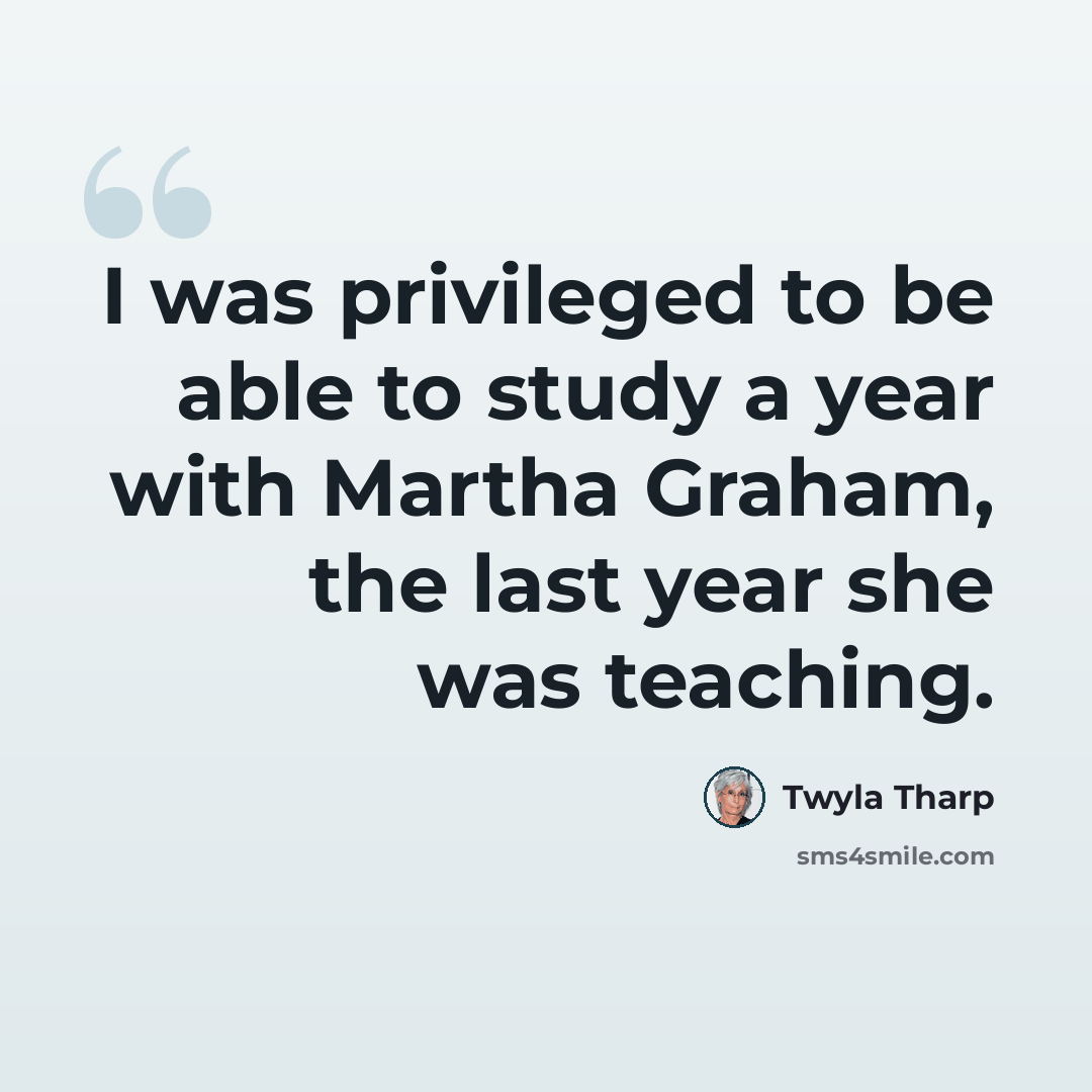 “I was privileged to be able to study a year with Martha Graham, the last year she was teaching.” quote by Twyla Tharp