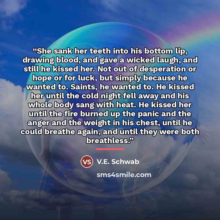 “She sank her teeth into his bottom lip, drawing blood, and gave a wicked laugh, and still he kissed her. Not out of desperation or hope or for luck, but simply because he wanted to. Saints, he wanted to. He kissed her until the cold night fell away and his whole body sang with heat. He kissed her…” quote by V.E. Schwab