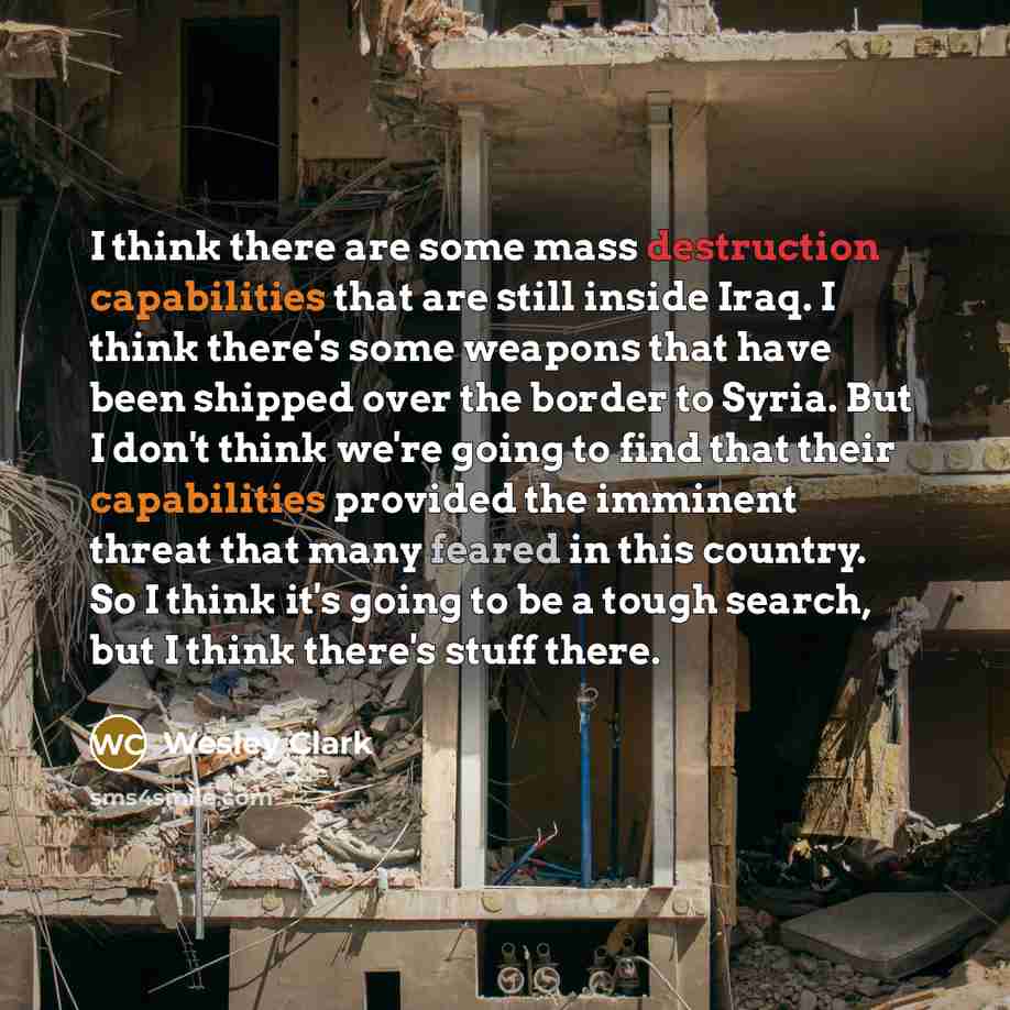 “I think there are some mass destruction capabilities that are still inside Iraq. I think there's some weapons that have been shipped over the border to Syria. But I don't think we're going to find that their capabilities provided the imminent threat that many feared in this country. So I think…” quote by Wesley Clark