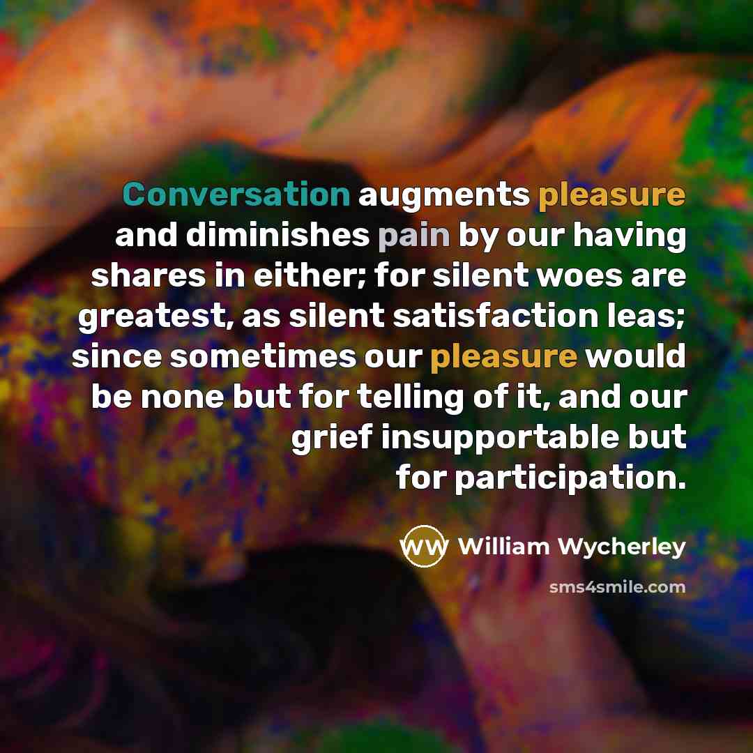 “Conversation augments pleasure and diminishes pain by our having shares in either; for silent woes are greatest, as silent satisfaction leas; since sometimes our pleasure would be none but for telling of it, and our grief insupportable but for participation.” quote by William Wycherley