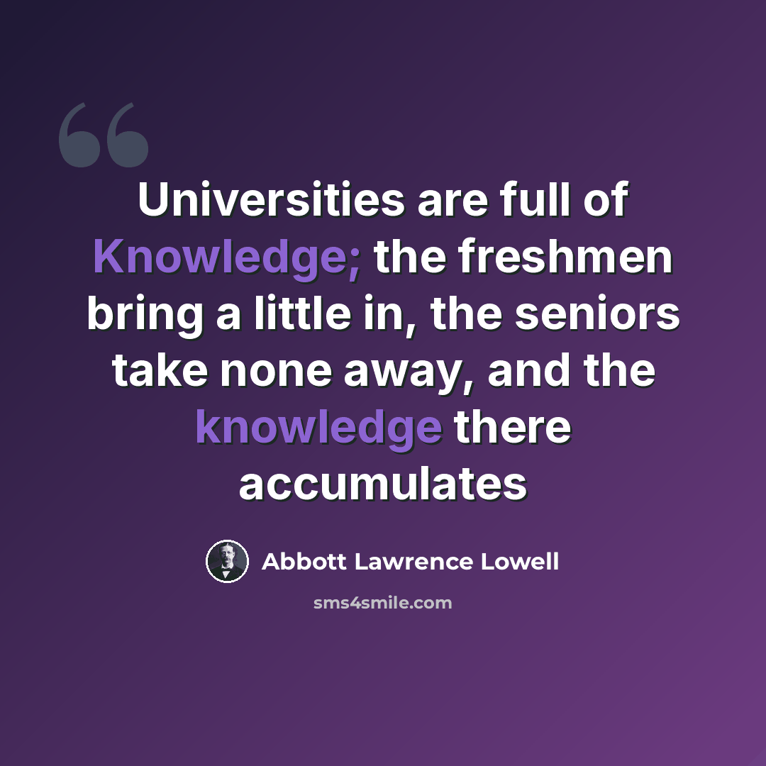 “Universities are full of Knowledge; the freshmen bring a little in, the seniors take none away, and the knowledge there accumulates” quote by Abbott Lawrence Lowell