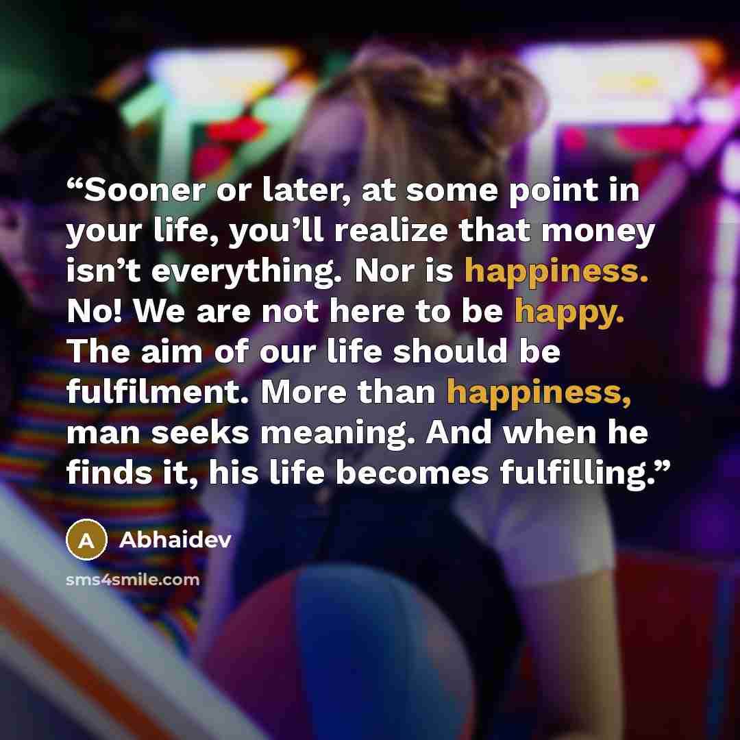 “Sooner or later, at some point in your life, you’ll realize that money isn’t everything. Nor is happiness. No! We are not here to be happy. The aim of our life should be fulfilment. More than happiness, man seeks meaning. And when he finds it, his life becomes fulfilling.” quote by Abhaidev