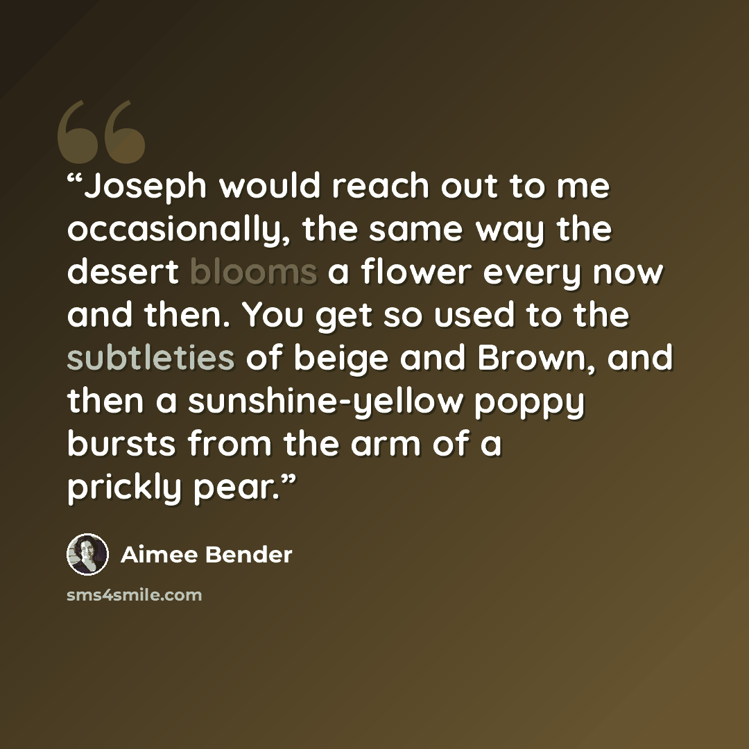 “Joseph would reach out to me occasionally, the same way the desert blooms a flower every now and then. You get so used to the subtleties of beige and Brown, and then a sunshine-yellow poppy bursts from the arm of a prickly pear.” quote by Aimee Bender